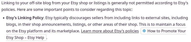 Etsy Seller Community Search Bot: Linking to your off-site blog from your Etsy shop or listing is generally not permitted according to Etsy's policies...Etsy typically discourages sellers from including links to external sites, including blogs, in their shop announcements, listing, or other areas of their shop. This is to maintain a focus on the Etsy platform and its marketplace.